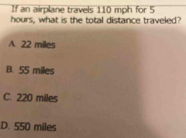 If an airplane travels 110 mph for 5
hours, what is the total distance traveled?
A. 22 miles
B. 55 miles
C. 220 miles
D. 550 miles