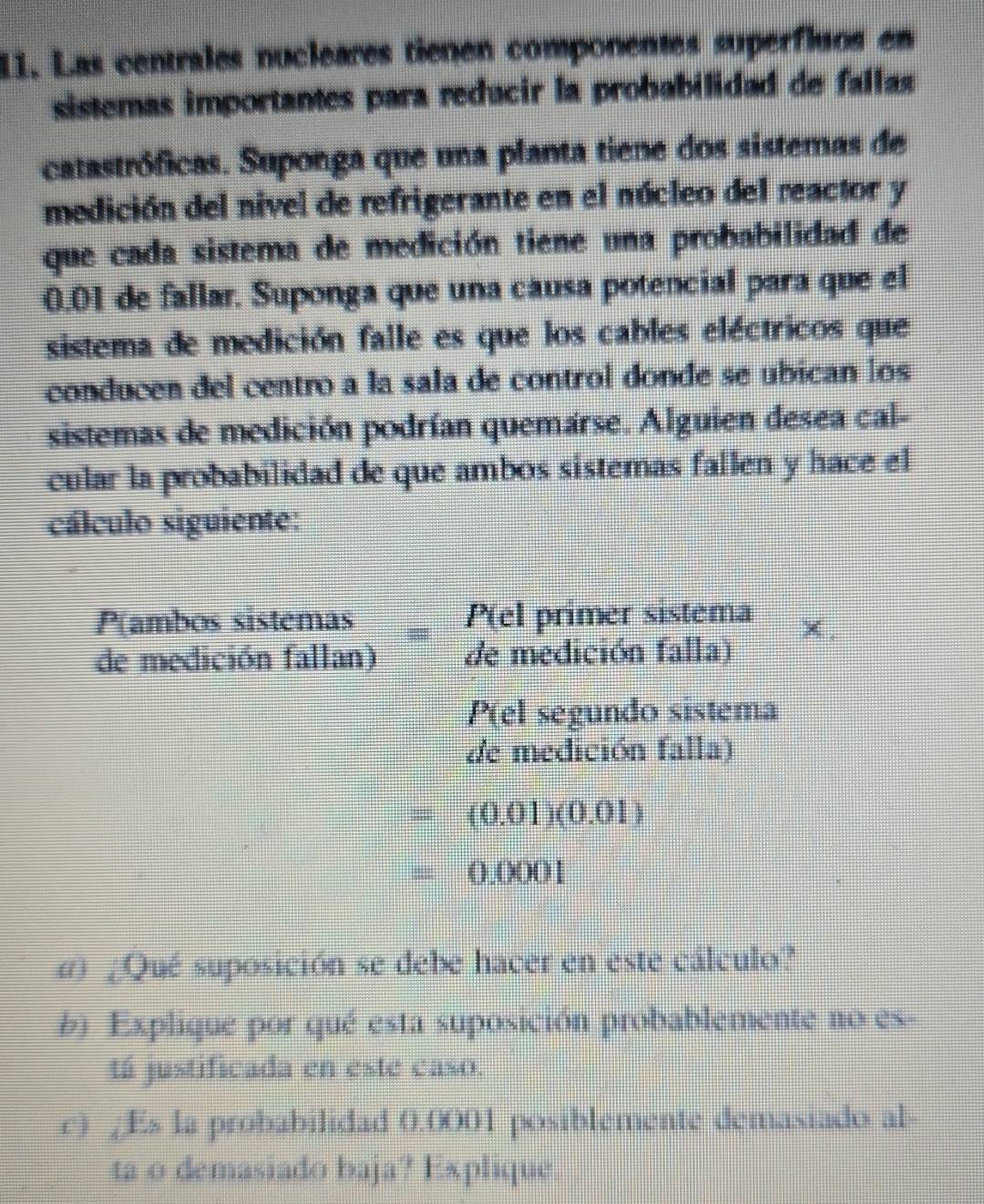 Las centrales nucleares tienen componentes superfluos en 
sistemas importantes para reducir la probabilidad de fallas 
catastróficas. Suponga que una planta tiene dos sistemas de 
medición del nivel de refrigerante en el núcleo del reactor y 
que cada sistema de medición tiene una probabilidad de
0.01 de fallar. Suponga que una cáusa potencial para que el 
sistema de medición falle es que los cables eléctricos que 
conducen del centro a la sala de control donde se ubican los 
sistemas de medición podrían quemárse. Alguien desea cal- 
cular la probabilidad de que ambos sistemas fallen y hace el 
cálculo siguiente: 
P(ambos sistemas P(el primer sistema 
de medición fallan) de medición falla) 
P(el segundo sistema 
de medición falla)
=(0.01)(0.01)
=0.0001
d) ¿Qué suposición se debe hacer en este cálculo? 
b). Explique por qué esta suposición probablemente no es- 
tá justificada en este caso. 
c) /Es la probabilidad 0.0001 posiblemente demasiado al- 
ta o demasiado baja? Explique.