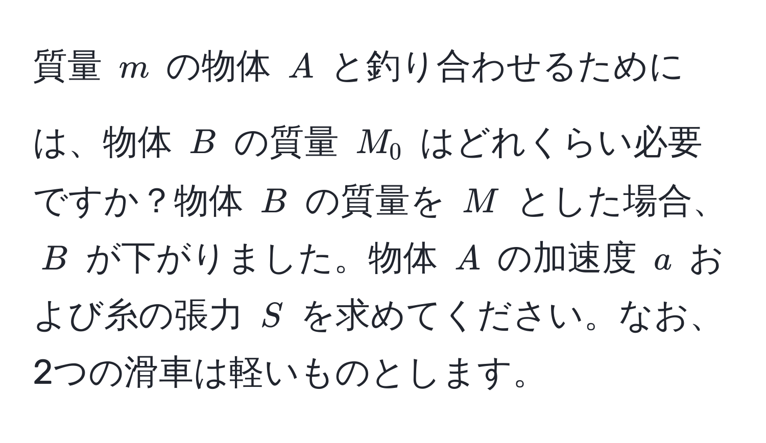 質量 ( m ) の物体 ( A ) と釣り合わせるためには、物体 ( B ) の質量 ( M_0 ) はどれくらい必要ですか？物体 ( B ) の質量を ( M ) とした場合、( B ) が下がりました。物体 ( A ) の加速度 ( a ) および糸の張力 ( S ) を求めてください。なお、2つの滑車は軽いものとします。