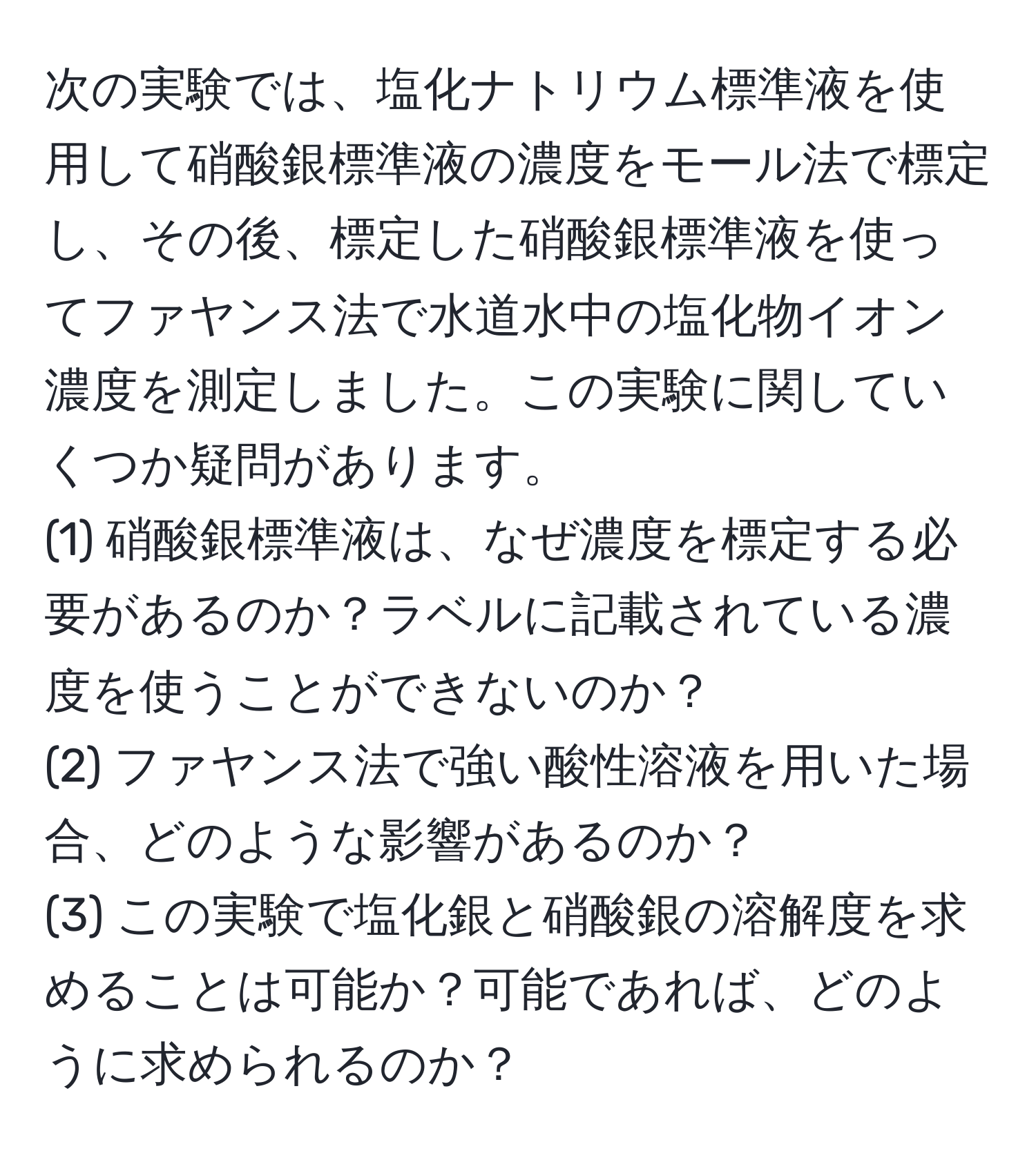 次の実験では、塩化ナトリウム標準液を使用して硝酸銀標準液の濃度をモール法で標定し、その後、標定した硝酸銀標準液を使ってファヤンス法で水道水中の塩化物イオン濃度を測定しました。この実験に関していくつか疑問があります。  
(1) 硝酸銀標準液は、なぜ濃度を標定する必要があるのか？ラベルに記載されている濃度を使うことができないのか？  
(2) ファヤンス法で強い酸性溶液を用いた場合、どのような影響があるのか？  
(3) この実験で塩化銀と硝酸銀の溶解度を求めることは可能か？可能であれば、どのように求められるのか？