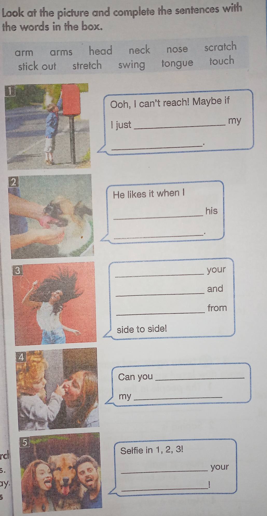 Look at the picture and complete the sentences with
the words in the box.
arm arms head neck nose scratch
stick out stretch swing tongue touch
Ooh, I can't reach! Maybe if
I just_
my
_
He likes it when I
_
his
_.
_your
_
and
_
from
side to side!
Can you_
my_
rclSelfie in 1, 2, 3!
S.
_your
ay. _!
5