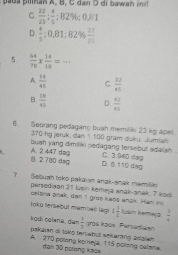 a p iinan A, B, C dan D di bawah ini!
C.  22/25 ;  4/5 ; 82%; 0,81
D.  4/5 ; 0,81; 82%  22/25 
5.  64/70 *  14/18 =·s
A.  14/45 
C.  32/45 
B.  18/45 
D.  42/45 
6. Seorang pedagang buah memiliki 23 kg apel.
370 hg jeruk, dan 1.100 gram duku. Jumlah
buah yang dimiliki pedagang tersebut adalah_
K, A. 2.447 dag
C. 3.940 dag
B. 2.780 dag D. 6.110 dag
7. Sebuah toko pakaian anak-anak memiliki
persediaan 21 lusin kemeja anak-anak, 7 kodi
celana anak, dan 1 gros kaos anak. Har ini,
toko tersebut membeli lagi 1 1/2  lusin kemeja,  3/4 
kodi celana, dan  1/2  gros kaos. Persediaan
pakaian di toko tersebut sekarang adalah 
A. 270 potong kemeja, 115 potong celana,
dan 30 potong kaos