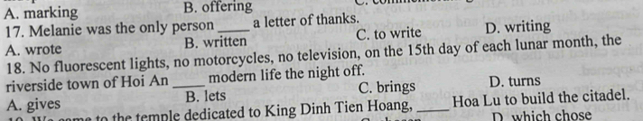 A. marking B. offering
17. Melanie was the only person a letter of thanks.
A. wrote B. written C. to write D. writing
18. No fluorescent lights, no motorcycles, no television, on the 15th day of each lunar month, the
riverside town of Hoi An _modern life the night off. D. turns
A. gives B. lets C. brings_
h tem ple dedicated to King Dinh Tien Hoang, Hoa Lu to build the citadel.
D. which chose