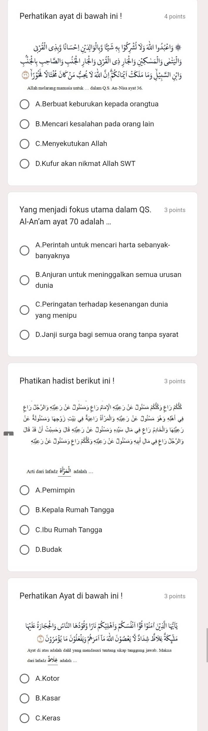 Perhatikan ayat di bawah ini ! 4 points
Allah melarang manusia untuk … dalam Q.S. An-Nisa avat 36
A.Berbuat keburukan kepada orangtua
B.Mencari kesalahan pada orang lain
C.Menyekutukan Allah
D.Kufur akan nikmat Allah SWT
Yang menjadi fokus utama dalam QS. 3 points
Al-An’am ayat 70 adalah ...
A.Perintah untuk mencari harta sebanyak-
banyaknya
B.Anjuran untuk meninggalkan semua urusan
dunia
C.Peringatan terhadap kesenangan dunia
yang menipu
D.Janji surga bagi semua orang tanpa syarat
Phatikan hadist berikut ini ! 3 points
els Oé sis añes de Oulinas els payl aes de Oulina pélos e 1s polo
de áyimas 19 ss cún de ágers áizais aões de Oyina shs ahi de
Já Sá gi Ggnes dá sies de Oitas gia da dá g1s Auais ves
ales de dullas ers péls añes de dultas al dua de els désis
Arti dari lafadz vector ol, -vector ol adalah ...
A.Pemimpin
B.Kepala Rumah Tangga
C.Ibu Rumah Tangga
D.Budak
Perhatikan Ayat di bawah ini ! 3 points
Lhc Sg lờ e qhuên k bến lu mó cur t, bó mát bó làni guải láy
Ayat di atas adalah dalil yang mendasari tentang sikap tanggung jawab. Makna
dari lafadz adalah …
A.Kotor
B.Kasar
C.Keras