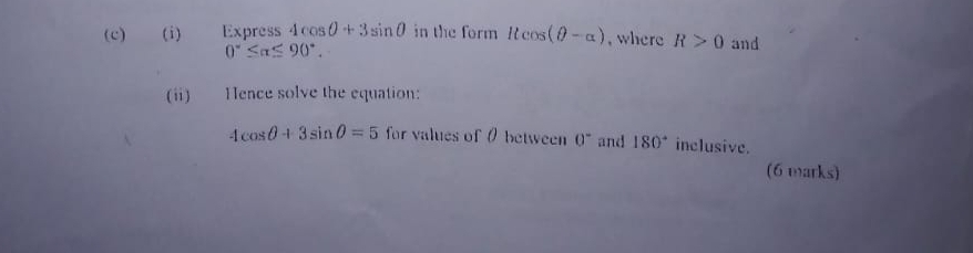 Express 4cos θ +3sin θ in the form llcos (θ -alpha ) , where R>0 and
0°≤ alpha ≤ 90°. 
(ii) Hence solve the equation:
4cos θ +3sin θ =5 for values of0 between 0^- and 180° inclusive. 
(6 marks)