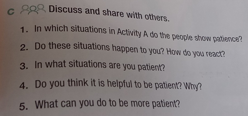 Discuss and share with others. 
1. In which situations in Activity A do the people show patience? 
2. Do these situations happen to you? How do you react? 
3. In what situations are you patient? 
4. Do you think it is helpful to be patient? Why? 
5. What can you do to be more patient?