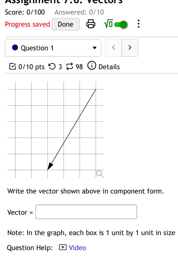 Assigmment 
Score: 0/100 Answered: 0/10 
Progress saved Done sqrt(0) . 
Question 1 < > 
0/10 pts つ 3 □ 98 Details 
Write the vector shown above in component form. 
Vector =□
Note: In the graph, each box is 1 unit by 1 unit in size 
Question Help: · Video