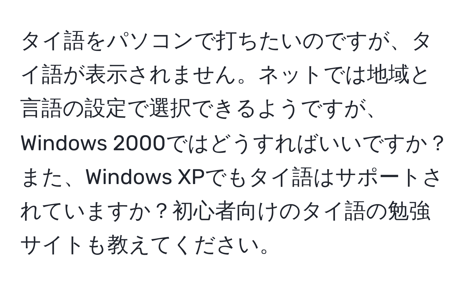 タイ語をパソコンで打ちたいのですが、タイ語が表示されません。ネットでは地域と言語の設定で選択できるようですが、Windows 2000ではどうすればいいですか？また、Windows XPでもタイ語はサポートされていますか？初心者向けのタイ語の勉強サイトも教えてください。