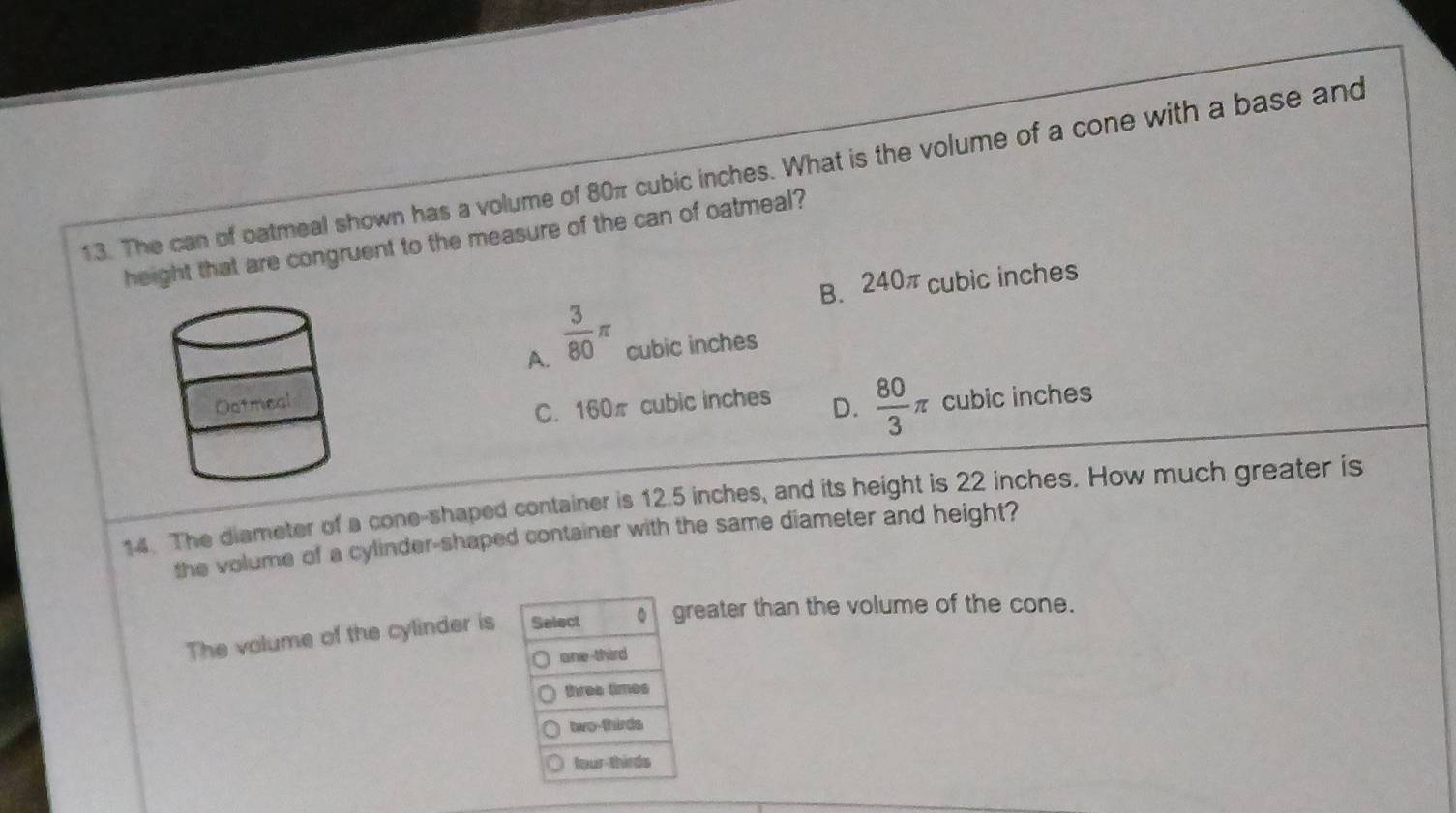 The can of oatmeal shown has a volume of 80π cubic inches. What is the volume of a cone with a base and
height that are congruent to the measure of the can of oatmeal?
B. 240π cubic inches
A.  3/80 π cubic inches
C. 160π cubic inches D.  80/3 π cubic inches
14. The diameter of a cone-shaped container is 12.5 inches, and its height is 22 inches. How much greater is
the volume of a cylinder-shaped container with the same diameter and height?
The volume of the cylinder is Select greater than the volume of the cone.
one-third
three times
two-thirds
four-thirds