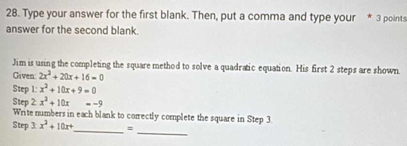 Type your answer for the first blank. Then, put a comma and type your * 3 points 
answer for the second blank. 
Jim is using the completing the square method to solve a quadratic equation. His first 2 steps are shown 
Given 2x^2+20x+16=0
Step 1: x^2+10x+9=0
Step 2: x^2+10x=-9
Write numbers in each blank to correctly complete the square in Step 3. 
_ 
Step 3: x^2+10x+
_=