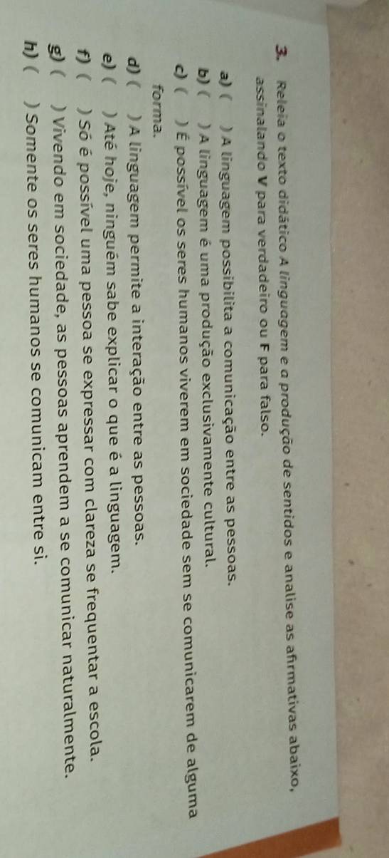 Releia o texto didático A linguagem e a produção de sentidos e analise as afrmativas abaixo, 
assinalando V para verdadeiro ou F para falso. 
a) ( ) A linguagem possibilita a comunicação entre as pessoas. 
b)( ) A linguagem é uma produção exclusivamente cultural. 
c) ( ) É possível os seres humanos viverem em sociedade sem se comunicarem de alguma 
forma. 
d) ( ) A linguagem permite a interação entre as pessoas. 
e) ( ) Até hoje, ninguém sabe explicar o que é a linguagem. 
f) ( ) Só é possível uma pessoa se expressar com clareza se frequentar a escola. 
g) ( ) Vivendo em sociedade, as pessoas aprendem a se comunicar naturalmente. 
h)( ) Somente os seres humanos se comunicam entre si.