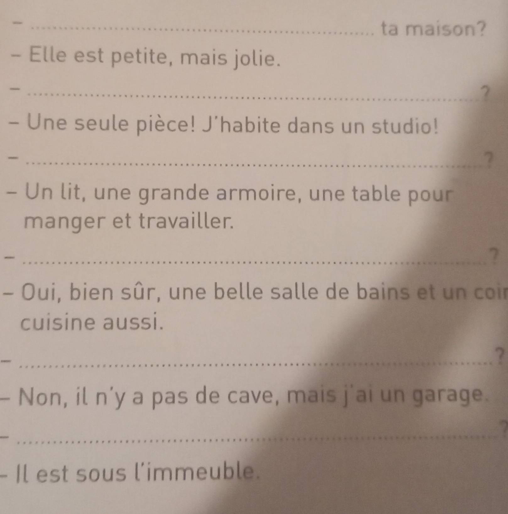 ta maison? 
- Elle est petite, mais jolie. 
_2 
- Une seule pièce! J'habite dans un studio! 
_? 
- Un lit, une grande armoire, une table pour 
manger et travailler. 
_ 
7 
- Oui, bien sûr, une belle salle de bains et un coir 
cuisine aussi. 
_? 
- Non, il n’y a pas de cave, mais j'ai un garage. 
_ 
- Il est sous l'immeuble.