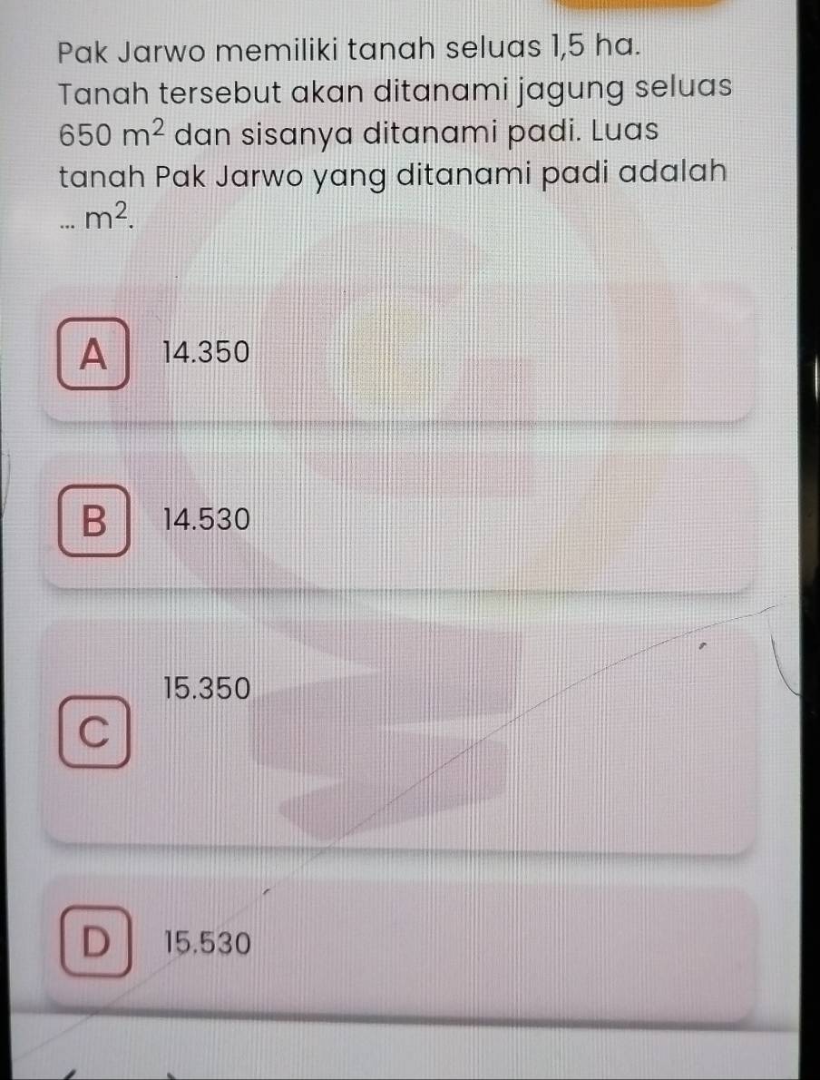 Pak Jarwo memiliki tanah seluas 1,5 ha.
Tanah tersebut akan ditanami jagung seluas
650m^2 dan sisanya ditanami padi. Luas
tanah Pak Jarwo yang ditanami padi adalah...m^2.
A 14.350
B 14.530
15.350
C
D 15.530