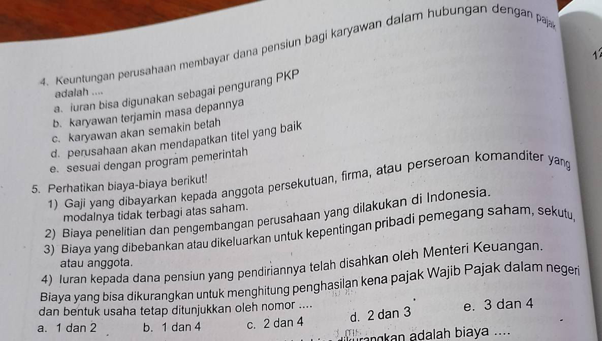 Keuntungan perusahaan membayar dana pensiun bagi karyawan dalam hubungan dengan paja

a.iuran bisa digunakan sebagai pengurang PKP
adalah ....
b. karyawan terjamin masa depannya
c. karyawan akan semakin betah
d. perusahaan akan mendapatkan titel yang baik
e. sesuai dengan program pemerintah
1) Gaji yang dibayarkan kepada anggota persekutuan, firma, atau perseroan komanditer yang
5. Perhatikan biaya-biaya berikut!
modalnya tidak terbagi atas saham.
2) Biaya penelitian dan pengembangan perusahaan yang dilakukan di Indonesia.
3) Biaya yang dibebankan atau dikeluarkan untuk kepentingan pribadi pemegang saham, sekutu,
atau anggota.
4) Iuran kepada dana pensiun yang pendiriannya telah disahkan oleh Menteri Keuangan.
Biaya yang bisa dikurangkan untuk menghitung penghasilan kena pajak Wajib Pajak dalam negeri
dan bentuk usaha tetap ditunjukkan oleh nomor ....
d. 2 dan 3 e. 3 dan 4
a. 1 dan 2 b. 1 dan 4 c. 2 dan 4
ankan adalah biaya ....