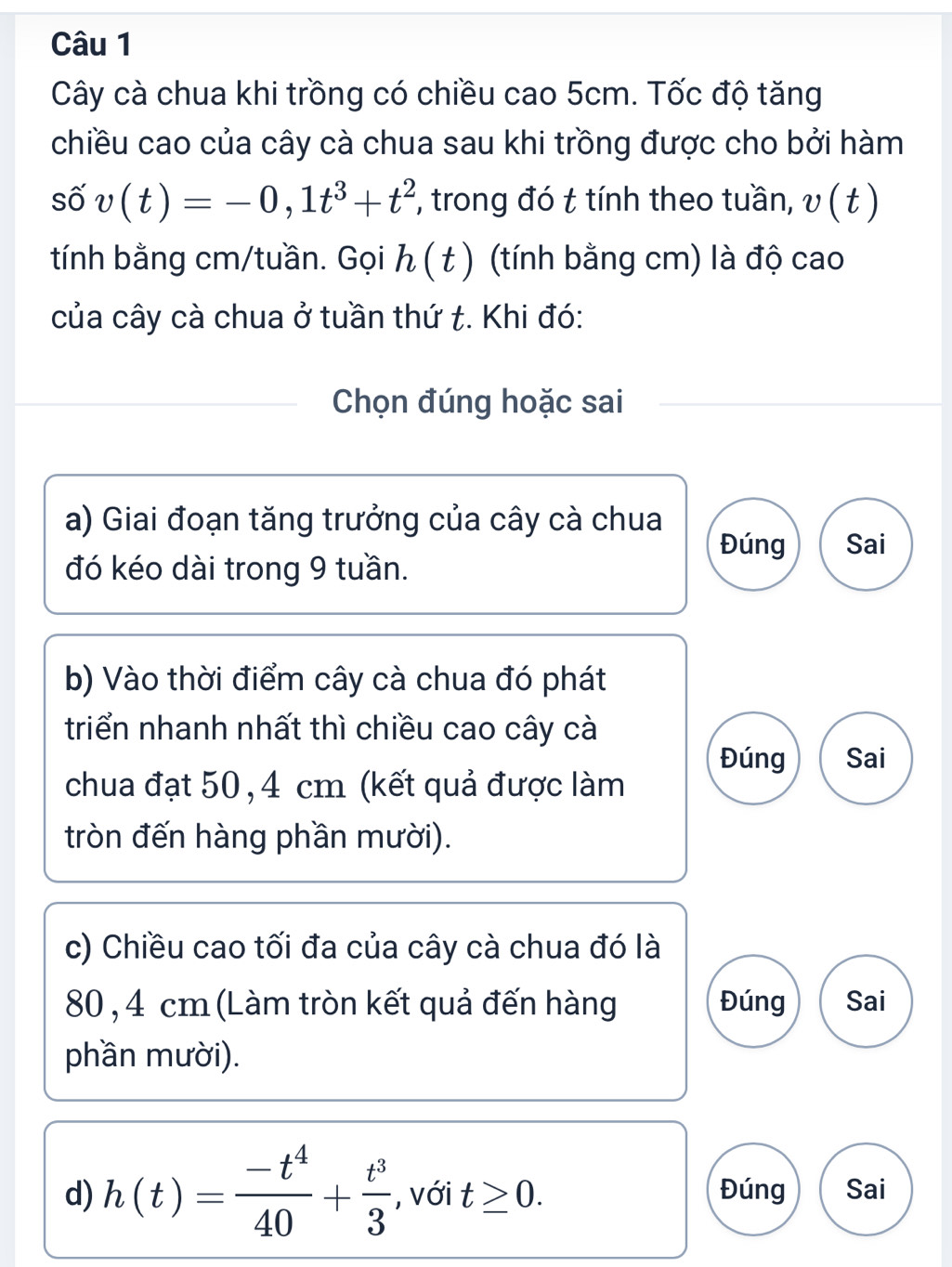 Cây cà chua khi trồng có chiều cao 5cm. Tốc độ tăng 
chiều cao của cây cà chua sau khi trồng được cho bởi hàm 
S 0 v(t)=-0,1t^3+t^2 , trong đó t tính theo tuần, v(t)
tính bằng cm /tuần. Gọi h(t) (tính bằng cm) là độ cao 
của cây cà chua ở tuần thứ t. Khi đó: 
Chọn đúng hoặc sai 
a) Giai đoạn tăng trưởng của cây cà chua 
Đúng Sai 
đó kéo dài trong 9 tuần. 
b) Vào thời điểm cây cà chua đó phát 
triển nhanh nhất thì chiều cao cây cà 
Đúng Sai 
chua đạt 50, 4 cm (kết quả được làm 
tròn đến hàng phần mười). 
c) Chiều cao tối đa của cây cà chua đó là
80 , 4 cm (Làm tròn kết quả đến hàng Đúng Sai 
phần mười). 
d) h(t)= (-t^4)/40 + t^3/3  , với t≥ 0. Đúng Sai