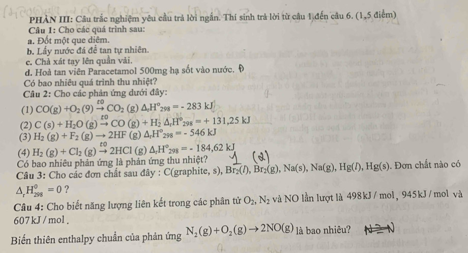 PHÀN III: Câu trắc nghiệm yêu cầu trả lời ngắn. Thí sinh trả lời từ câu 1 đến câu 6. (1,5 điểm)
Câu 1: Cho các quá trình sau:
a. Đốt một que diêm.
b. Lấy nước đá đề tan tự nhiên.
c. Chà xát tay lên quần vải.
d. Hoà tan viên Paracetamol 500mg hạ sốt vào nước. Đ
Có bao nhiêu quá trình thu nhiệt?
Câu 2: Cho các phản ứng dưới đây:
(1) CO(g)+O_2(9)xrightarrow toCO_2(g)△ _rH°_298=-283kJ
(2) C(s)+H_2O(g)xrightarrow toCO(g)+H_2△ _rH°_298=+131,25kJ
(3) H_2(g)+F_2(g)to 2HF(g) △ _rH°_298=-546kJ
(4) H_2(g)+Cl_2(g)xrightarrow to2HCl (g) △ _rH°_298=-184,62kJ
Có bao nhiêu phản ứng là phản ứng thu nhiệt?
Câu 3: Cho các đơn chất sau đây : C(graphite, s), Br_2(l),Br_2(g),Na(s),Na(g),Hg(l),Hg(s). Đơn chất nào có
△ _rH_(298)^0=0 ?
Câu 4: Cho biết năng lượng liên kết trong các phân tử O_2,N_2 và NO lần lượt là 498kJ/ mol, 945kJ/mol và
607 kJ / mol .
Biến thiên enthalpy chuẩn của phản ứng N_2(g)+O_2(g)to 2NO(g) là bao nhiêu?