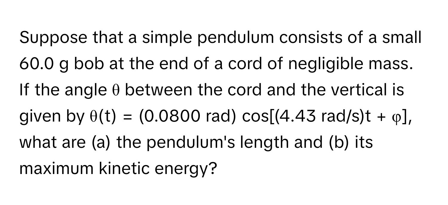 Suppose that a simple pendulum consists of a small 60.0 g bob at the end of a cord of negligible mass. If the angle θ between the cord and the vertical is given by θ(t) = (0.0800 rad) cos[(4.43 rad/s)t + φ], what are (a) the pendulum's length and (b) its maximum kinetic energy?