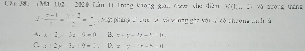 (Mã 102 - 2020 Lần 1) Trong không gian Oxyz cho điểm M(1;1;-2) và đường thǎng
d :  (x-1)/1 = (y-2)/2 = z/-3  Mặt phăng đi qua M và vuông góc với đ có phương trình là
A. x+2y-3z-9=0. B. x+y-2z-6=0.
C. x+2y-3z+9=0 D. x+y-2z+6=0.