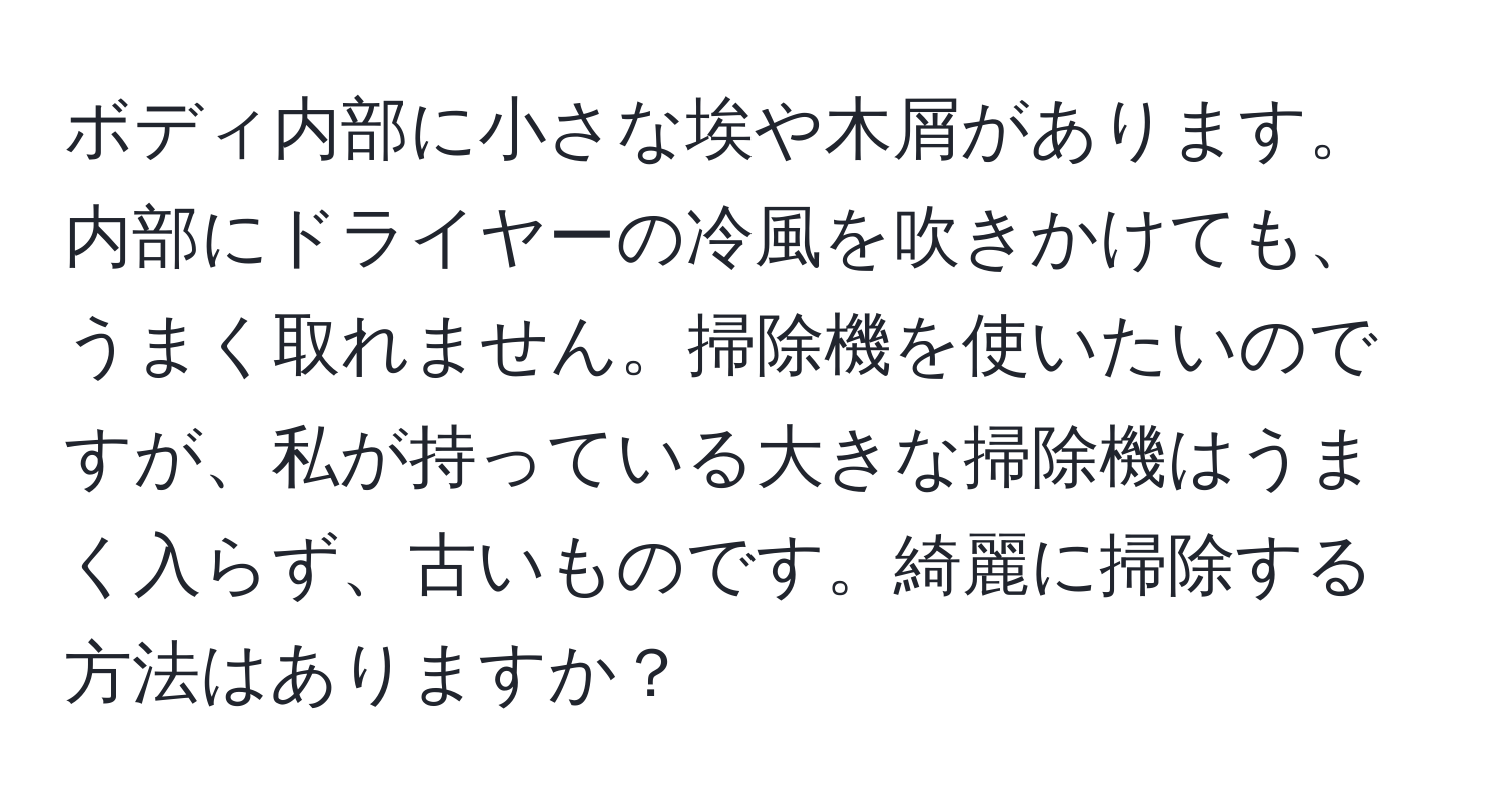 ボディ内部に小さな埃や木屑があります。内部にドライヤーの冷風を吹きかけても、うまく取れません。掃除機を使いたいのですが、私が持っている大きな掃除機はうまく入らず、古いものです。綺麗に掃除する方法はありますか？