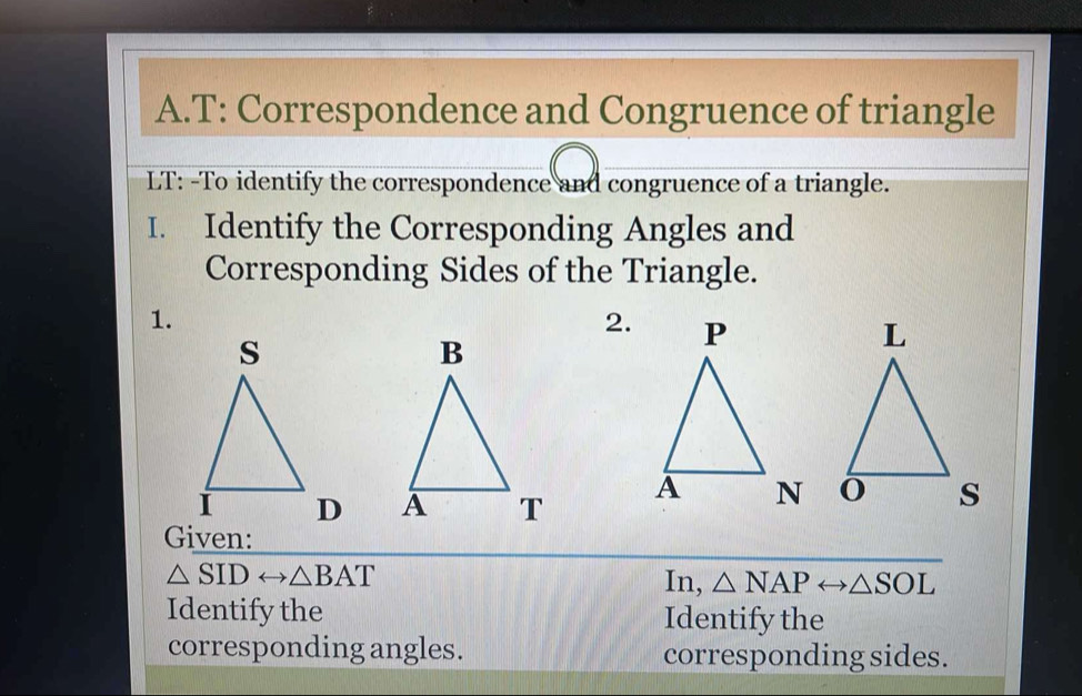 T: Correspondence and Congruence of triangle 
LT: -To identify the correspondence and congruence of a triangle. 
I. Identify the Corresponding Angles and 
Corresponding Sides of the Triangle. 
1. 
2. 


Given:
△ SIDrightarrow △ BAT In, △ NAPrightarrow △ SOL
Identify the Identify the 
corresponding angles. corresponding sides.