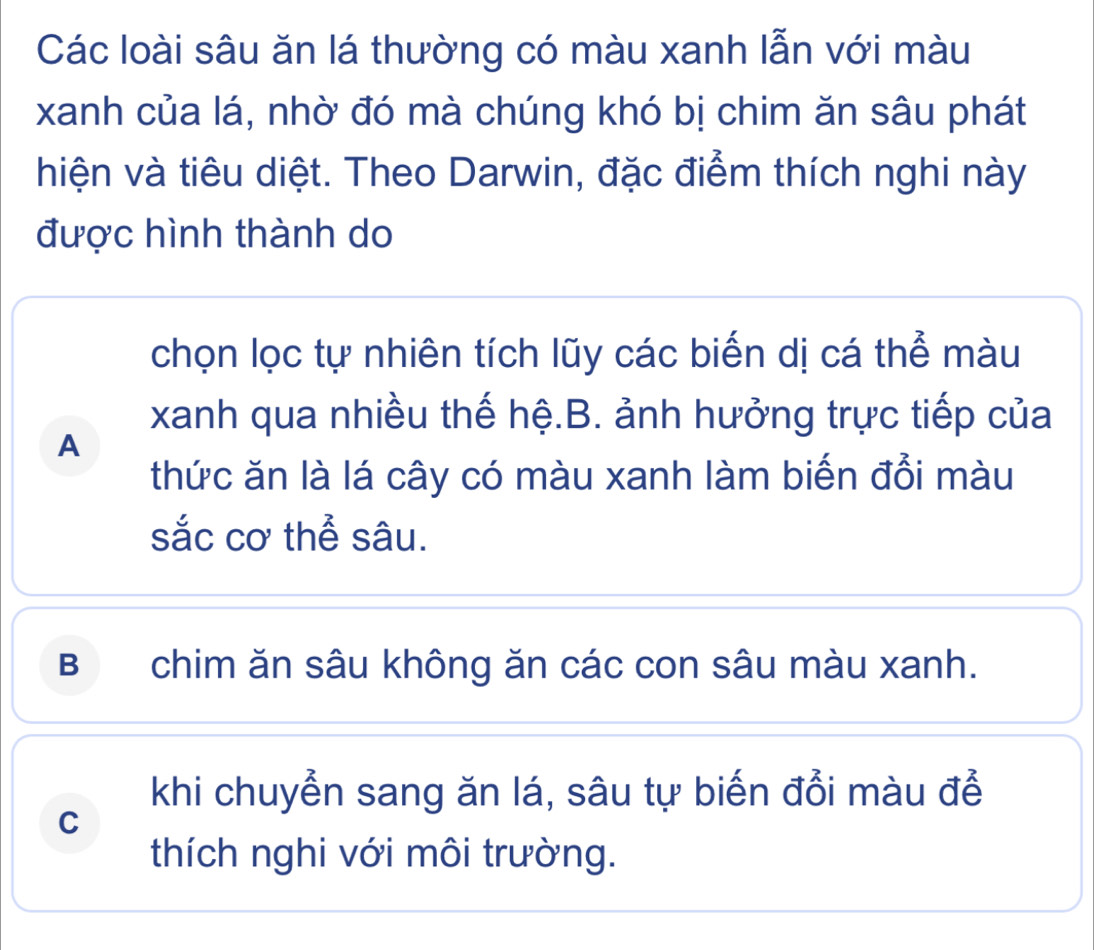 Các loài sâu ăn lá thường có màu xanh lẫn với màu
xanh của lá, nhờ đó mà chúng khó bị chim ăn sâu phát
hiện và tiêu diệt. Theo Darwin, đặc điểm thích nghi này
được hình thành do
chọn lọc tự nhiên tích lũy các biến dị cá thể màu
xanh qua nhiều thế hệ.B. ảnh hưởng trực tiếp của
A
thức ăn là lá cây có màu xanh làm biến đổi màu
sắc cơ thể sâu.
B chim ăn sâu không ăn các con sâu màu xanh.
khi chuyển sang ăn lá, sâu tự biến đổi màu để
C
thích nghi với môi trường.