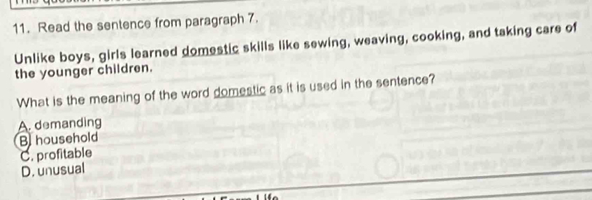 Read the sentence from paragraph 7.
Unlike boys, girls learned domestic skills like sewing, weaving, cooking, and taking care of
the younger children.
What is the meaning of the word domestic as it is used in the sentence?
A. demanding
B household
C. profitable
D. unusual