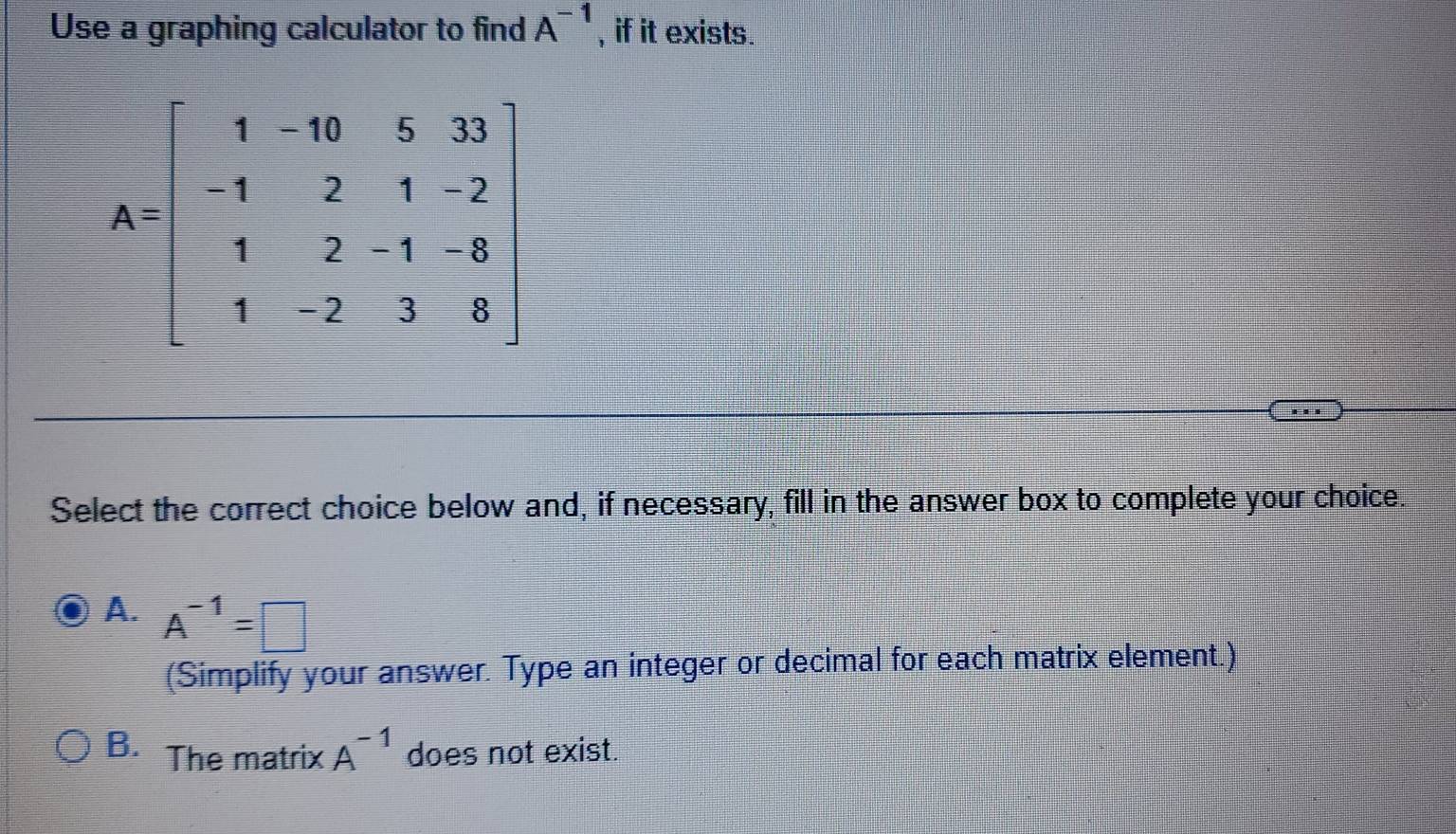 Use a graphing calculator to find A^(-1) , if it exists.
Select the correct choice below and, if necessary, fill in the answer box to complete your choice.
A. A^(-1)=□
(Simplify your answer. Type an integer or decimal for each matrix element.)
B. The matrix A^(-1) does not exist.