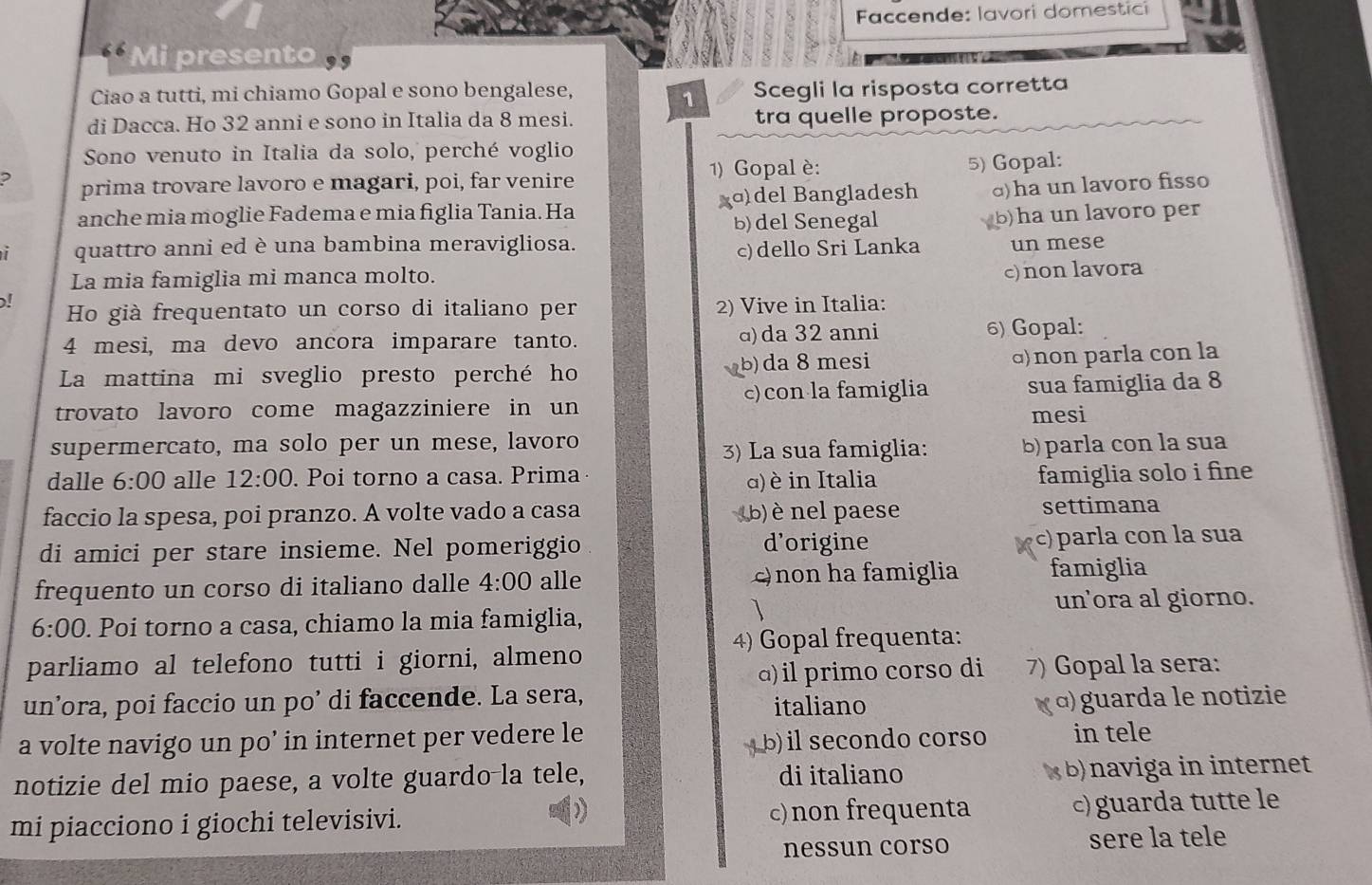 Faccende: lavori domestici
Mi presento
Ciao a tutti, mi chiamo Gopal e sono bengalese, Scegli la risposta corretta
1
di Dacca. Ho 32 anni e sono in Italia da 8 mesi. tra quelle proposte.
Sono venuto in Italia da solo, perché voglio
1) Gopal è:
2 prima trovare lavoro e magari, poi, far venire 5) Gopal:
anche mia moglie Fadema e mia figlia Tania. Ha xɑ)del Bangladesh ɑ)ha un lavoro fisso
b) del Senegal b)ha un lavoro per
quattro anni ed è una bambina meravigliosa. un mese
c)dello Sri Lanka
La mia famiglia mi manca molto.
c) non lavora
! Ho già frequentato un corso di italiano per 2) Vive in Italia:
4 mesi, ma devo ancora imparare tanto. ɑ) da 32 anni 6) Gopal:
La mattina mi sveglio presto perché ho b) da 8 mesi α) non parla con la
trovato lavoro come magazziniere in un c)con la famiglia sua famiglia da 8
mesi
supermercato, ma solo per un mese, lavoro
3) La sua famiglia: b) parla con la sua
dalle 6:00 alle 12:00. Poi torno a casa. Prima famiglia solo i fine 
) è in Italia
faccio la spesa, poi pranzo. A volte vado a casa (b)  nel paese settimana
di amici per stare insieme. Nel pomeriggio d’origine c)parla con la sua
frequento un corso di italiano dalle 4:00 alle c) non ha famiglia famiglia
un'ora al giorno.
6:00. Poi torno a casa, chiamo la mia famiglia,
4) Gopal frequenta:
parliamo al telefono tutti i giorni, almeno
a)il primo corso di 7) Gopal la sera:
un’ora, poi faccio un po’ di faccende. La sera, italiano α) guarda le notizie
a volte navigo un po’ in internet per vedere le in tele
( b) il secondo corso
notizie del mio paese, a volte guardo-la tele, di italiano x b) naviga in internet
mi piacciono i giochi televisivi. c)non frequenta c) guarda tutte le
nessun corso sere la tele