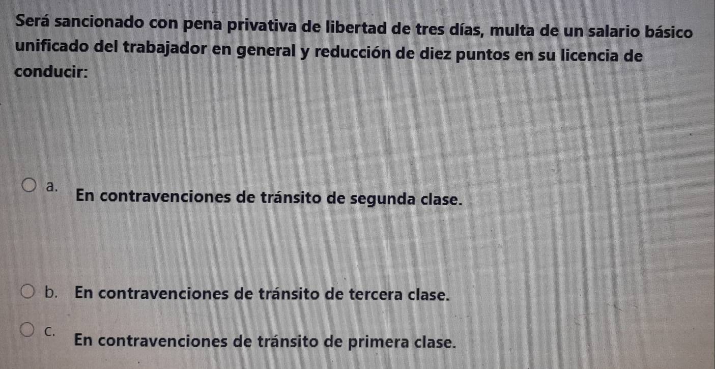 Será sancionado con pena privativa de libertad de tres días, multa de un salario básico
unificado del trabajador en general y reducción de diez puntos en su licencia de
conducir:
a. En contravenciones de tránsito de segunda clase.
b. En contravenciones de tránsito de tercera clase.
C. En contravenciones de tránsito de primera clase.