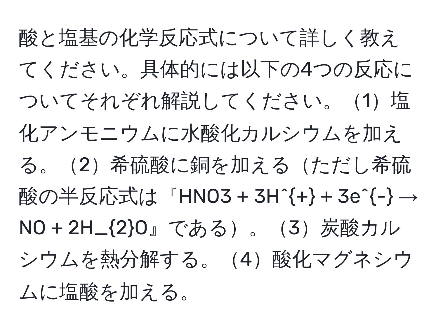 酸と塩基の化学反応式について詳しく教えてください。具体的には以下の4つの反応についてそれぞれ解説してください。1塩化アンモニウムに水酸化カルシウムを加える。2希硫酸に銅を加えるただし希硫酸の半反応式は『HNO3 + 3H^+ + 3e^- → NO + 2H_2O』である。3炭酸カルシウムを熱分解する。4酸化マグネシウムに塩酸を加える。