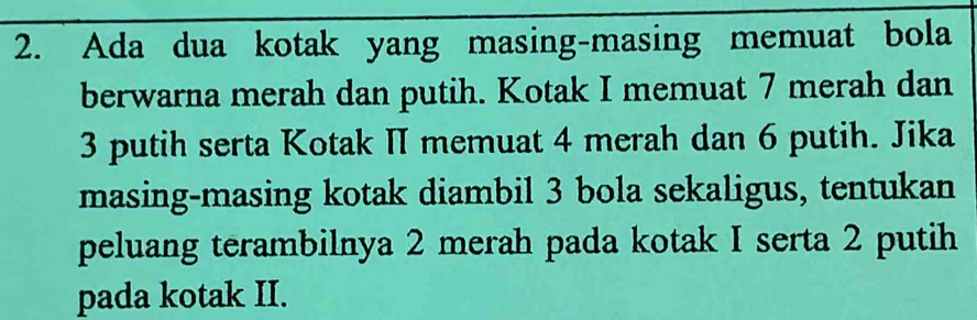 Ada dua kotak yang masing-masing memuat bola 
berwarna merah dan putih. Kotak I memuat 7 merah dan
3 putih serta Kotak II memuat 4 merah dan 6 putih. Jika 
masing-masing kotak diambil 3 bola sekaligus, tentukan 
peluang terambilnya 2 merah pada kotak I serta 2 putih 
pada kotak II.