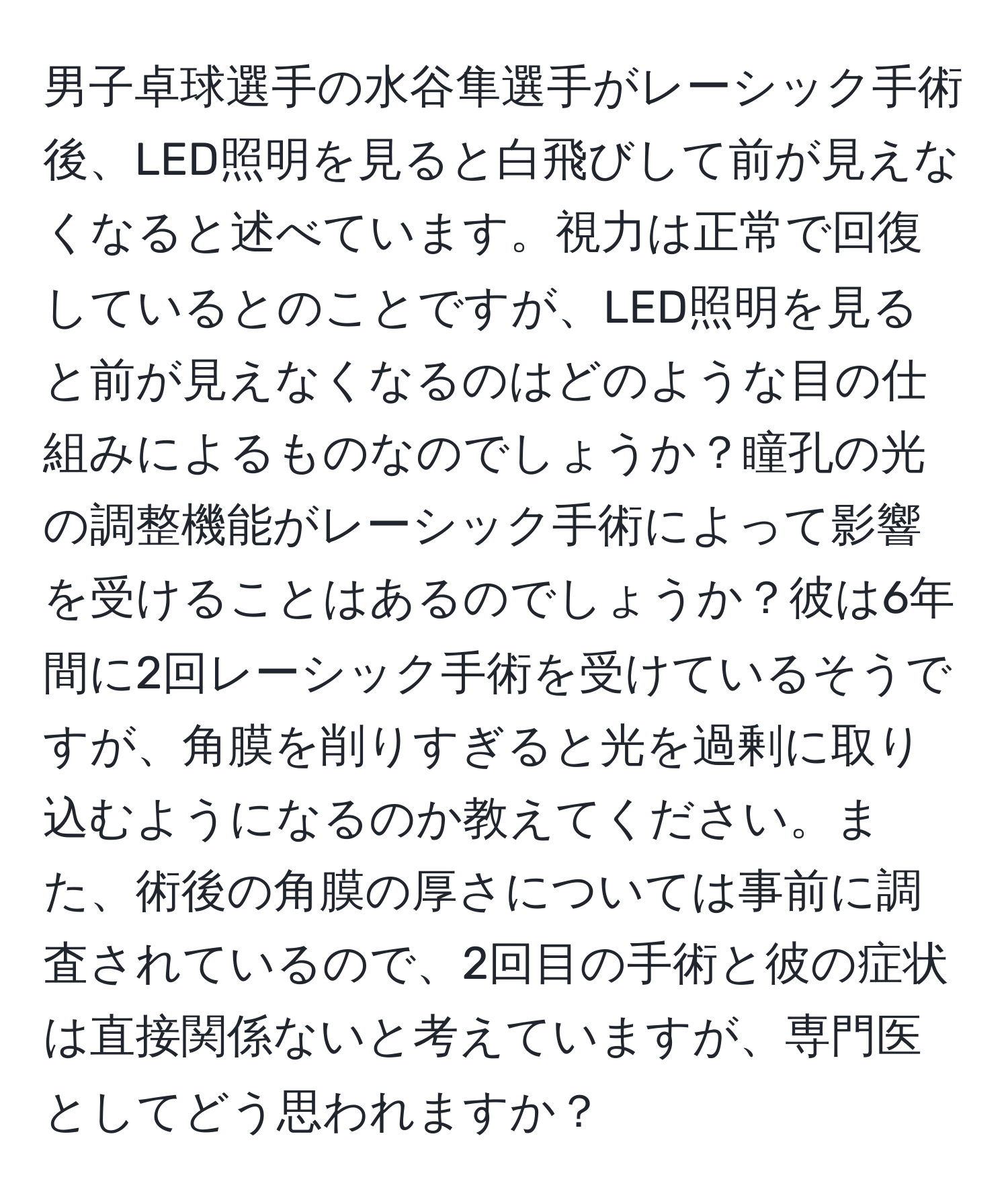 男子卓球選手の水谷隼選手がレーシック手術後、LED照明を見ると白飛びして前が見えなくなると述べています。視力は正常で回復しているとのことですが、LED照明を見ると前が見えなくなるのはどのような目の仕組みによるものなのでしょうか？瞳孔の光の調整機能がレーシック手術によって影響を受けることはあるのでしょうか？彼は6年間に2回レーシック手術を受けているそうですが、角膜を削りすぎると光を過剰に取り込むようになるのか教えてください。また、術後の角膜の厚さについては事前に調査されているので、2回目の手術と彼の症状は直接関係ないと考えていますが、専門医としてどう思われますか？