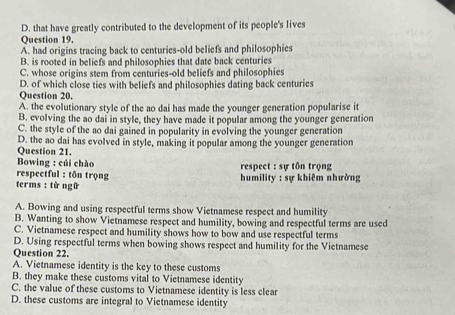 D. that have greatly contributed to the development of its people's lives
Question 19.
A. had origins tracing back to centuries-old beliefs and philosophies
B. is rooted in beliefs and philosophies that date back centuries
C. whose origins stem from centuries-old beliefs and philosophies
D. of which close ties with beliefs and philosophies dating back centuries
Question 20.
A. the evolutionary style of the ao dai has made the younger generation popularise it
B. evolving the ao dai in style, they have made it popular among the younger generation
C. the style of the ao dai gained in popularity in evolving the younger generation
D. the ao dai has evolved in style, making it popular among the younger generation
Question 21.
Bowing : cúi chào respect : sự tôn trọng
respectful : tôn trọng humility : sự khiêm nhường
terms : từ ngữ
A. Bowing and using respectful terms show Vietnamese respect and humility
B. Wanting to show Vietnamese respect and humility, bowing and respectful terms are used
C. Vietnamese respect and humility shows how to bow and use respectful terms
D. Using respectful terms when bowing shows respect and humility for the Vietnamese
Question 22.
A. Vietnamese identity is the key to these customs
B. they make these customs vital to Vietnamese identity
C. the value of these customs to Vietnamese identity is less clear
D. these customs are integral to Vietnamese identity