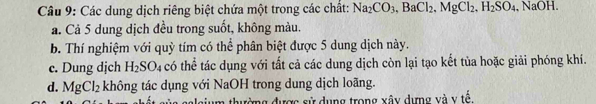 Các dung dịch riêng biệt chứa một trong các chất: Na_2CO_3, BaCl_2, MgCl_2, H_2SO_4, NaOH.
a. Cả 5 dung dịch đều trong suốt, không màu.
b. Thí nghiệm với quỳ tím có thể phân biệt được 5 dung dịch này.
c. Dung dịch H_2SO_4 có thể tác dụng với tất cả các dung dịch còn lại tạo kết tủa hoặc giải phóng khí.
d. MgCl_2 không tác dụng với NaOH trong dung dịch loãng.
đường được sử dụng trong xây dựng và v tế