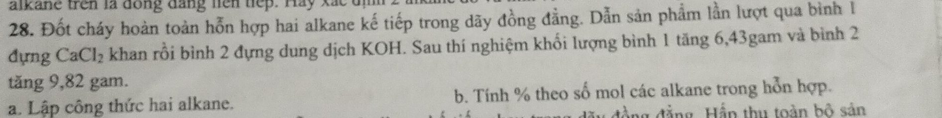 alkane tren la dong dang hen tep. Hay xac un 
28. Đốt cháy hoàn toàn hỗn hợp hai alkane kế tiếp trong dãy đồng đẳng. Dẫn sản phẩm lần lượt qua bình l 
đựng CaCl_2 khan rồi bình 2 đựng dung dịch KOH. Sau thí nghiệm khối lượng bình 1 tăng 6, 43gam và bình 2
tăng 9,82 gam. 
a. Lập công thức hai alkane. b. Tính % theo số mol các alkane trong hỗn hợp. 
đồng đẳng. Hắp thu toàn bộ sản