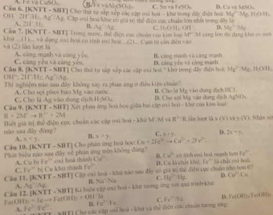 A. Fe và CuSO R Fe vaAl·(SO₄ls. C. Sn và FeSO4. D. Cu vz Sr SO_1
Câu 6. [KNTT - SBT] Cho thứ tự sắp xếp các cập oxi hoá - khử trong đây điện hoá: Mg^(2+) Mg, H_2OH
OH * 2H'/H:, Ag'/Ag, Cặp oxi hoa/kla có giả trì thể diện cực chuẩn lớn nhất trong đây lạc
A. 2H˙/H₂ B. 3u Ag C. H-O ll2 D. Mg^(2+)/Mg
Câu 7. [KNTT - SBT] Trong nước, thể điện cục chuẩn của kim loại OH°. M^(a+)/M cáng lớn thì dạng khê có tinh
khứ ...(1).., và dạng exi hoá có tính axi boá...(2) Cụm tử cần điễn vào
và (2) làn lượt là
A. càng mạnh và càng yǒu, B. căng mạnh và càng mạnh.
C. càng yếu và cáng yếu. D. cáng yểu và cáng manh.
Cầu 8. [KNTT - SBT] Cho thứ tự sắp xếp các cập oxi hoá ' khủ trong đây điện hoác Mg^(2+) /Mg H_2O(H_3
OH“; 2H’/H₂; Ag”/Ag.
Thi nghiệm nào sau đây không xay ra phan ứng ở điều kiệm chuẩs?
A. Cho sợi phoi bảo Mg vào nước. B. Cho là Mg vào dụng địch HCl.
C. Cho là Ag vào dụng địch H_2SO_4 D. Cho sọi Mg vào dung dịch AgNOy.
Câu 9. [KNTT - SBT] Xét phản ứng hoá học giữa hai cập oxi hoá - khở của kim loại:
R+2M^+to R^(2+)+2M
Biết giá trị thể điện cực chuẩn các cập oxi hoá - khứ M'/M và R^(2^(2+)/R lần lượt lià x và y(V).  Nhận xé
náo sau đây đùng? D. 2x=y.
A. x B. x>y, C. x-y.
Câu 10. |KNTT-SBT|C Cho phân ứng hoá học: Cu+2Fe^3+)to Cu^(2+)+2Fe^(2+).
Phát biểu nào sau đây về phan ứng trên không đúng? có tinh oxi hoá manh lơn Fe^(3+).
A. Cub Fe^(3+) oxi hoá thành Cu^(2+). B. Cu^(2+).  Fe' là chất ơại hoá
C. Fe^(3+) bị Cu khu thành Fe^(2+). D. Cu là chất 17/21
Câu II. |KNTT-SBT| Cập oxã hoà - khử nào sau đấy có giá If thể điện cực chuân nhó hơn 0?
A. Ag^-/Ag B. Naparallel Na C. Hg^(2+)/Hg. D. Cu^(2+)/Cu.
|KNTT-SBT| * Kí hiệu cập oxi hoá - khử tương ứng với quả trính khứ:
Câu 12. I_3+Ieto Fe(OH)_2+OH^-la
Fe(O)l /Fe. D. Fe(OH)₃/Fe(OH)e.
A. Fe^(3+)/Fe^(2+). B. Fe²/Fe. C. Fe^(3+)
YTT - SRT) Cho các cập oxi hoá - khử và thể điện cực chuẩn tương ứng: