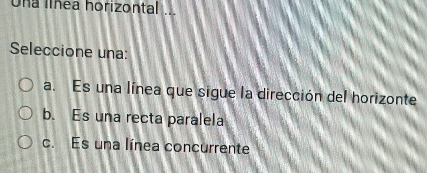 Una línea horizontal ...
Seleccione una:
a. Es una línea que sigue la dirección del horizonte
b. Es una recta paralela
c. Es una línea concurrente