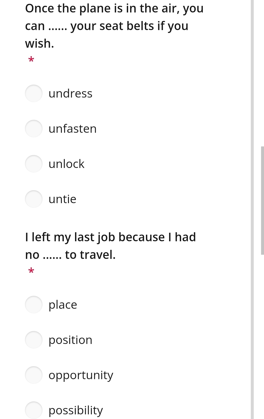 Once the plane is in the air, you
can ...... your seat belts if you
wish.
*
undress
unfasten
unlock
untie
I left my last job because I had
no _to travel.
*
place
position
opportunity
possibility