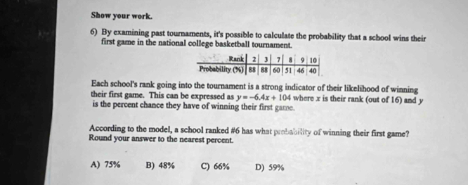 Show your work.
6) By examining past tournaments, it's possible to calculate the probability that a school wins their
first game in the national college basketball tournament.
Each school's rank going into the tournament is a strong indicator of their likelihood of winning
their first game. This can be expressed as y=-6.4x+104 where x is their rank (out of 16) and y
is the percent chance they have of winning their first game.
According to the model, a school ranked # 6 has what probability of winning their first game?
Round your answer to the nearest percent.
A) 75% B) 48% C) 66% D) 59%