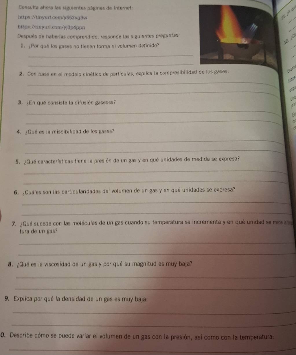 Consulta ahora las siguientes páginas de Internet: 
https://tinyur1.com/y663vg8w 
L À « 
_ 
https://tinyurl.com/yj3p4ppn 
_ 
Después de haberlas comprendido, responde las siguientes preguntas: 
_ 
12 ª 
1. ¿Por qué los gases no tienen forma ni volumen definido? 
_ 
_ 
_ 
Ean 
2. Con base en el modelo cinético de partículas, explica la compresibilidad de los gases: 
_ 
_ 
Lima 
3. ¿En qué consiste la difusión gaseosa? 
_ 
2 
_ 
a 
4. ¿Qué es la miscibilidad de los gases? 
_ 
_ 
5. ¿Qué características tiene la presión de un gas y en qué unidades de medida se expresa? 
_ 
_ 
6. ¿Cuáles son las particularidades del volumen de un gas y en qué unidades se expresa? 
_ 
_ 
7. ¿Qué sucede con las moléculas de un gas cuando su temperatura se incrementa y en qué unidad se mide l 
tura de un gas? 
_ 
_ 
8. ¿Qué es la viscosidad de un gas y por qué su magnitud es muy baja? 
_ 
_ 
9. Explica por qué la densidad de un gas es muy baja: 
_ 
_ 
0. Describe cómo se puede variar el volumen de un gas con la presión, así como con la temperatura: 
_