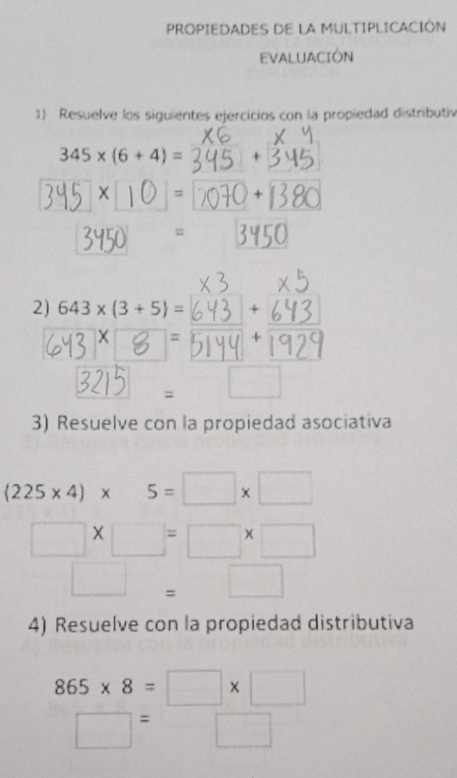 PROPIEDADES DE LA MULTIPLICACIÓN 
EVALUACIÓN 
1 Resuelve los siguientes ejercicios con la propiedad distributiv
345* (6+4)=
+

345]×[10]= 1
+|3|
3450 = 3450
x 3
x5
2) 643* (3+5)=
∵ 4
6Y38 2 3199
3215 . □_ 
3) Resuelve con la propiedad asociativa
(225* 4)* 5=□ * □
□ * □ =□ * □
□ =□
4) Resuelve con la propiedad distributiva
865* 8=□ * □
□ =□