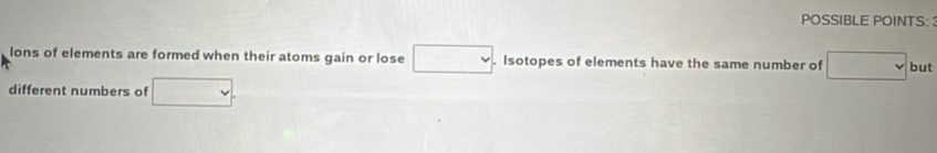 POSSIBLE POINTS: 
lons of elements are formed when their atoms gain or lose □. . Isotopes of elements have the same number of □ but 
different numbers of □.