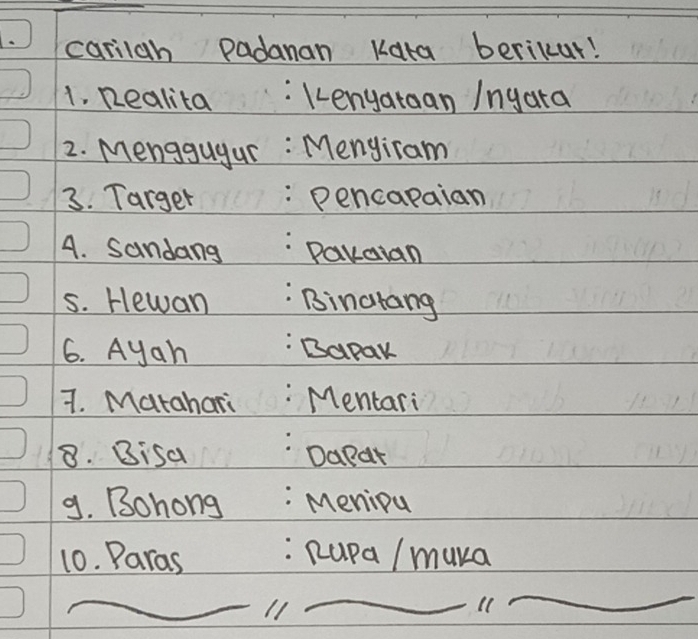 a carilah padanan Kata berikur! 
1. Realita :kenyataan Ingara 
2. Menggugur : Menyiram 
3. Targer :Pencapaian 
A. Sandang Pakaian 
5. Hewan Binarang 
6. Ayah Bapak 
7. Matahari Mentari 
8. Bisa Dapar 
9. Bohong : Meniou 
10. Paras : Rupa / muka 
_11 
_ 
_ 
_ 
_