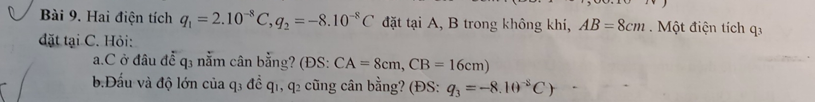 Hai điện tích q_1=2.10^(-8)C, q_2=-8.10^(-8)C đặt tại A, B trong không khí, AB=8cm Một điện tích q3
đặt tại C. Hỏi: 
a. C ở đâu để q3 nằm cân bằng? (ĐS: CA=8cm, CB=16cm)
b.Đấu và độ lớn của q₃ để q1, q2 cũng cân bằng? (ĐS: q_3=-8.10^(-8)C)