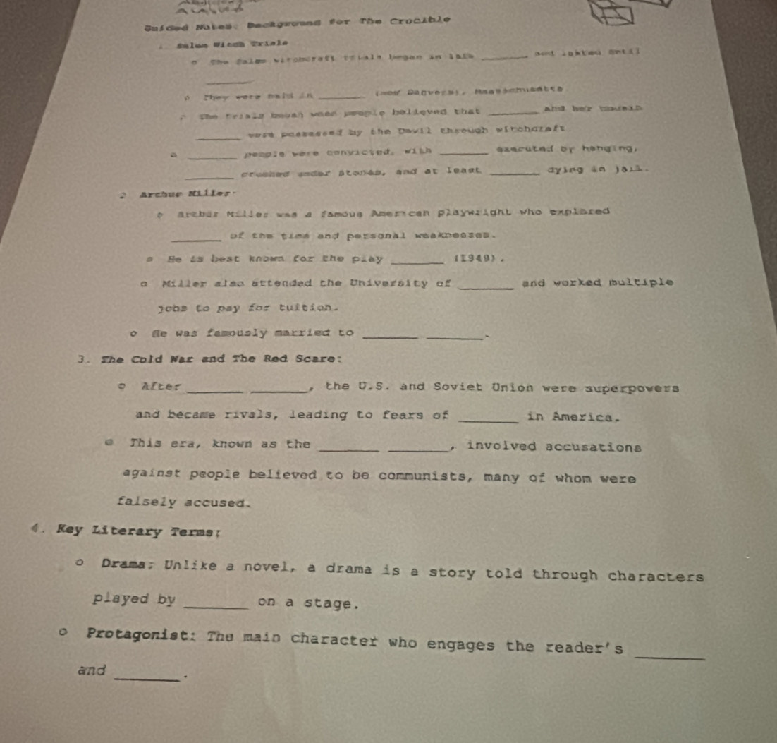 Guided Natea: Backgruund for The Crocible 
* Sélum Wicnh Priala 
o The fales viroberadi trials lgan in lale _aeed in i t au on tá] 
_ 
They were maid in _==0 Dagvers， Maastchusdtta 
the trials beean ween people believed that _and her bouen 
_ 
wese possessed by the Devil chrough witchoreft 
_people were convicted. with _ exe cu te d or h e 
_creshed snder stons, and at least _dying àn jaià 
2 Arctuo Miller: 
* Artber Miller was a famous American playwright who explared 
_of the time and personal weakneases. 
s He is best known for the play _(1949). 
o Miller also sttended the University of _and worked multiple 
jobs to pay for tuition. 
o He was famously married to _ 
_` 
3. The Cold War and The Red Scare: 
After __, the D.S. and Soviet Union were superpowers 
and became rivals, leading to fears of _in America. 
This era, known as the __, involved accusations 
against people believed to be communists, many of whom were 
falsely accused. 
4. Key Literary Terms: 
。 Drama; Unlike a novel, a drama is a story told through characters 
played by _on a stage. 
_ 
Protagonist: The main character who engages the reader's 
and 
_.