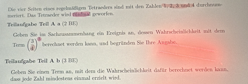 Die vier Seiten eines regelmäßigen Tetraeders sind mit den Zahlen 1, 2, 3 und 4 durchnum- 
meriert. Das Tetraeder wird fünfmal geworfen. 
Teilaufgabe Teil A a (2 BE) 
Geben Sie im Sachzusammenhang ein Ereignis an, dessen Wahrscheinlichkeit mit dem 
Term ( 3/4 )^5 berechnet werden kann, und begründen Sie Ihre Angabe. 
Teilaufgabe Teil A b (3 BE) 
Geben Sie einen Term an, mit dem die Wahrscheinlichkeit dafür berechnet werden kann, 
dass jede Zahl mindestens einmal erzielt wird.