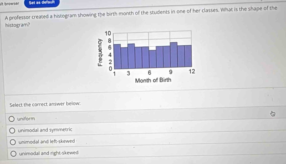 lt browser Set as default
A professor created a histogram showing the birth month of the students in one of her classes. What is the shape of the
histogram?
Select the correct answer below:
uniform
unimodal and symmetric
unimodal and left-skewed
unimodal and right-skewed