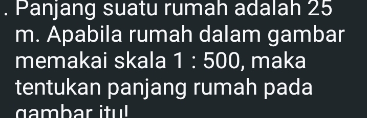 Panjang suatu rumah adalah 25
m. Apabila rumah dalam gambar 
memakai skala 1:500 , maka 
tentukan panjang rumah pada 
gambar itu!