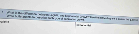 What is the difference between Logistic and Exponential Growth? Use the below diagram to answer the question. 
Write bullet points to describe each type of population growth. 
gistic 
Exponential