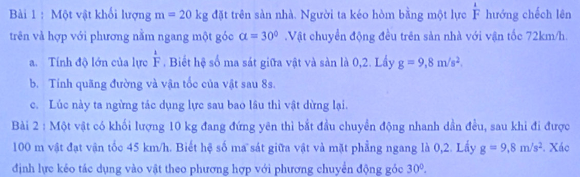 Một vật khối lượng m=20kg đặt trên sản nhà. Người ta kéo hòm bằng một lực  1/F  hướng chếch lên 
trên và hợp với phương nằm ngang một góc alpha =30° Vật chuyền động đều trên sản nhà với vận tốc 72km/h. 
a. Tính độ lớn của lực  1/F . Biết hệ số ma sát giữa vật và sàn là 0,2. Lầy g=9,8m/s^2. 
b. Tính quãng đường và vận tốc của vật sau 8s. 
c. Lúc này ta ngừng tác dụng lực sau bao lâu thì vật dừng lại. 
Bài 2 : Một vật có khối lượng 10 kg đang đứng yên thì bắt đầu chuyền động nhanh dần đều, sau khi đi được
100 m vật đạt vận tốc 45 km/h. Biết hệ số ma sát giữa vật và mặt phẳng ngang là 0,2. Lấy g=9,8m/s^2. Xác 
định lực kéo tác dụng vào vật theo phương hợp với phương chuyển động góc 30°.